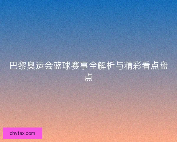巴黎奥运会篮球赛事全解析与精彩看点盘点